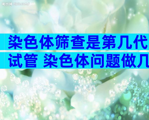 染色体筛查是第几代试管 染色体问题做几代试管